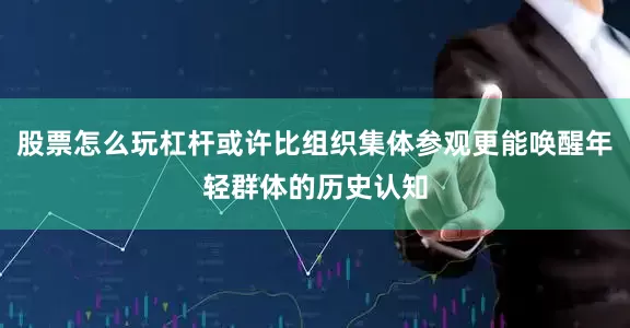 股票怎么玩杠杆或许比组织集体参观更能唤醒年轻群体的历史认知